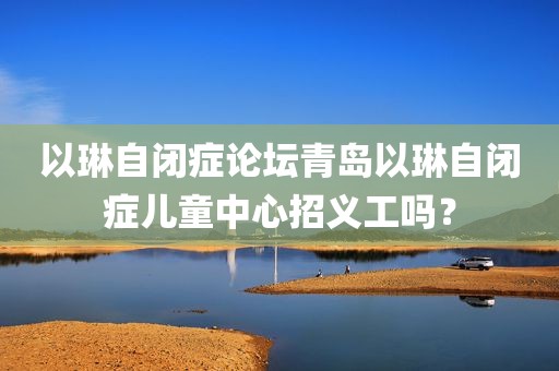 以琳自闭症论坛青岛以琳自闭症儿童中心招义工吗？