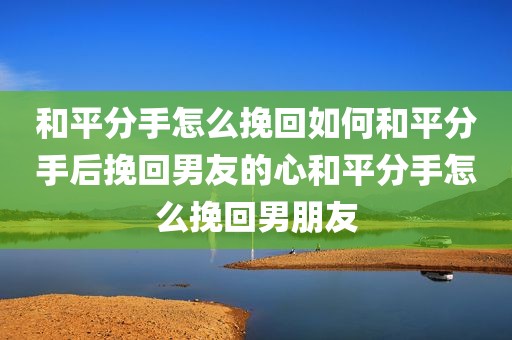和平分手怎么挽回如何和平分手后挽回男友的心和平分手怎么挽回男朋友