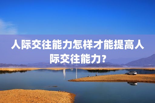 人际交往能力怎样才能提高人际交往能力？