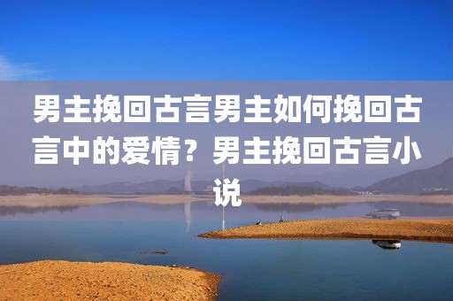 男主挽回古言男主如何挽回古言中的爱情？男主挽回古言小说