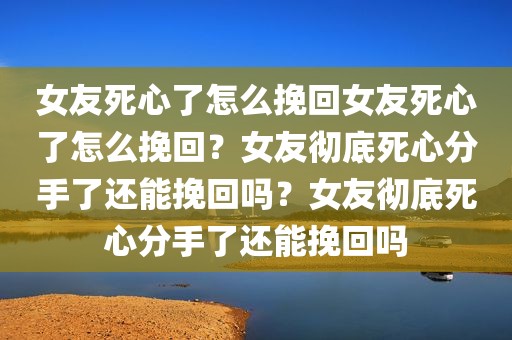 女友死心了怎么挽回女友死心了怎么挽回？女友彻底死心分手了还能挽回吗？女友彻底死心分手了还能挽回吗