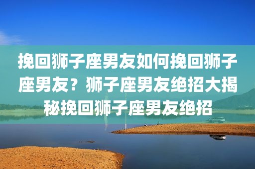 挽回狮子座男友如何挽回狮子座男友？狮子座男友绝招大揭秘挽回狮子座男友绝招