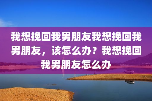 我想挽回我男朋友我想挽回我男朋友，该怎么办？我想挽回我男朋友怎么办