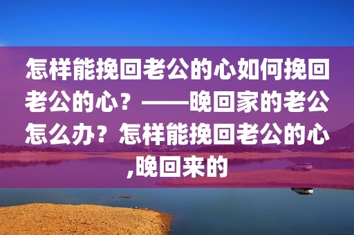怎样能挽回老公的心如何挽回老公的心？——晚回家的老公怎么办？怎样能挽回老公的心,晚回来的