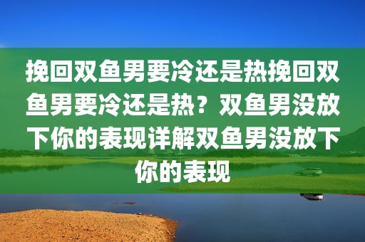 挽回双鱼男要冷还是热挽回双鱼男要冷还是热？双鱼男没放下你的表现详解双鱼男没放下你的表现