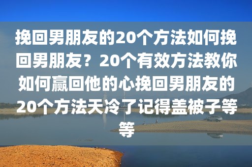 挽回男朋友的20个方法如何挽回男朋友？20个有效方法教你如何赢回他的心挽回男朋友的20个方法天冷了记得盖被子等等