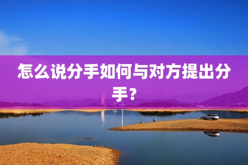 怎么说分手如何与对方提出分手？