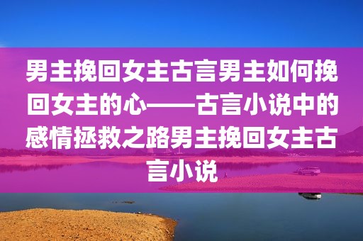 男主挽回女主古言男主如何挽回女主的心——古言小说中的感情拯救之路男主挽回女主古言小说
