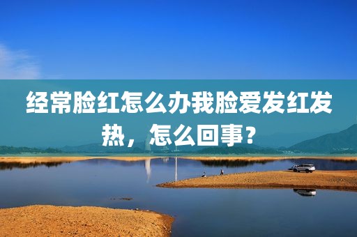 经常脸红怎么办我脸爱发红发热，怎么回事？