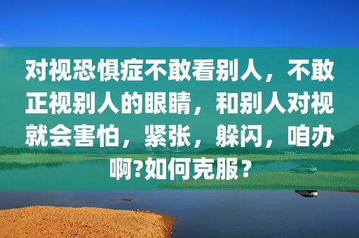 对视恐惧症不敢看别人，不敢正视别人的眼睛，和别人对视就会害怕，紧张，躲闪，咱办啊?如何克服？