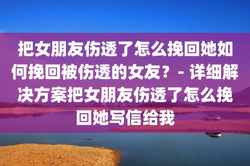 把女朋友伤透了怎么挽回她如何挽回被伤透的女友？- 详细解决方案把女朋友伤透了怎么挽回她写信给我