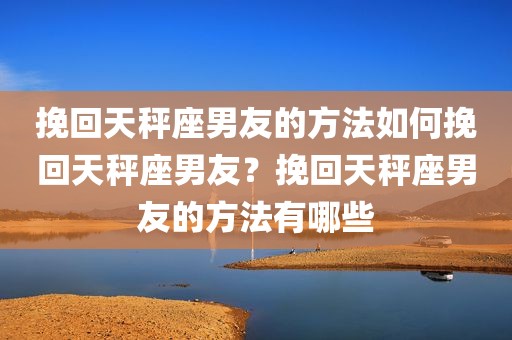 挽回天秤座男友的方法如何挽回天秤座男友？挽回天秤座男友的方法有哪些