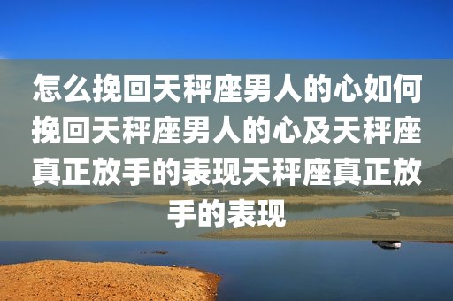 怎么挽回天秤座男人的心如何挽回天秤座男人的心及天秤座真正放手的表现天秤座真正放手的表现