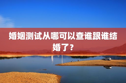 婚姻测试从哪可以查谁跟谁结婚了？
