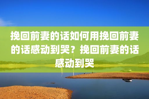 挽回前妻的话如何用挽回前妻的话感动到哭？挽回前妻的话感动到哭