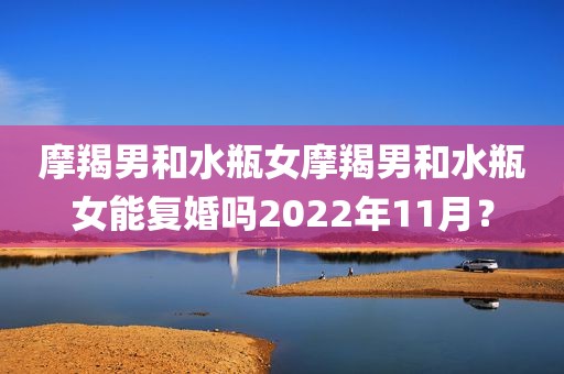 摩羯男和水瓶女摩羯男和水瓶女能复婚吗2022年11月？
