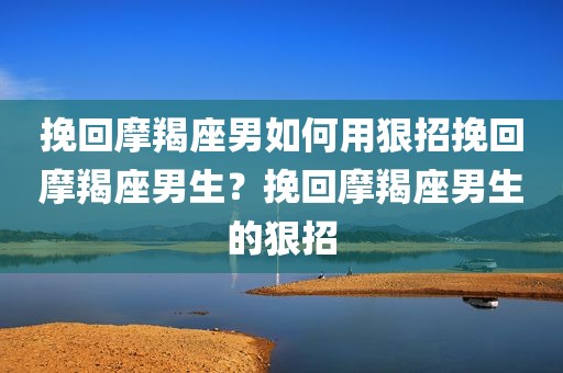 挽回摩羯座男如何用狠招挽回摩羯座男生？挽回摩羯座男生的狠招