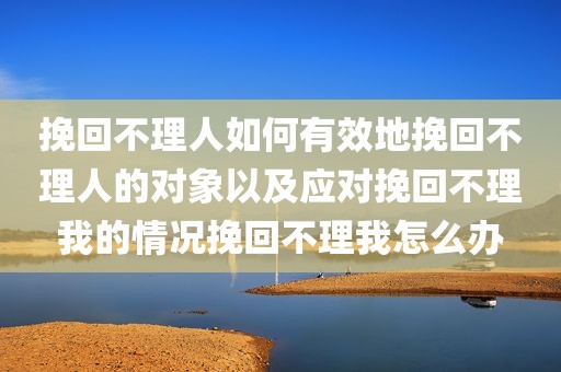 挽回不理人如何有效地挽回不理人的对象以及应对挽回不理我的情况挽回不理我怎么办