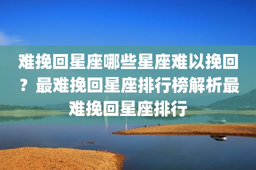 难挽回星座哪些星座难以挽回？最难挽回星座排行榜解析最难挽回星座排行