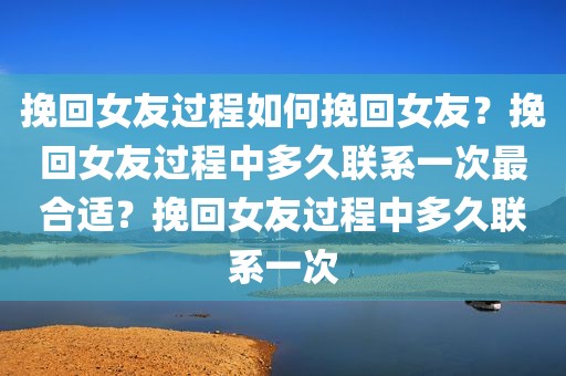 挽回女友过程如何挽回女友？挽回女友过程中多久联系一次最合适？挽回女友过程中多久联系一次