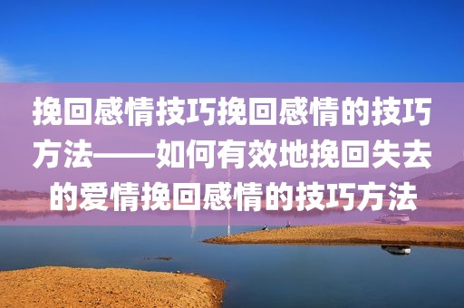 挽回感情技巧挽回感情的技巧方法——如何有效地挽回失去的爱情挽回感情的技巧方法