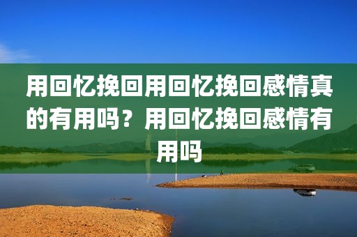 用回忆挽回用回忆挽回感情真的有用吗？用回忆挽回感情有用吗