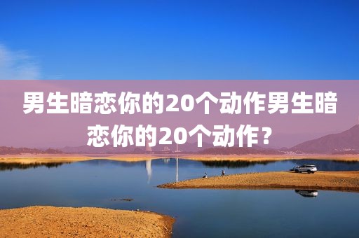男生暗恋你的20个动作男生暗恋你的20个动作？