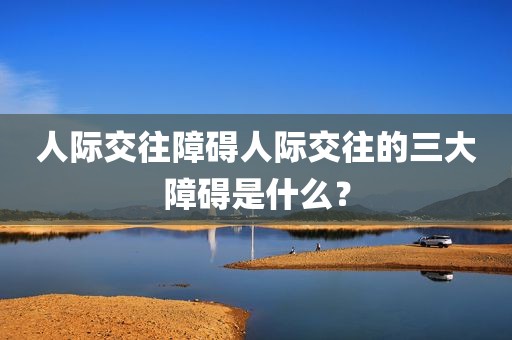 人际交往障碍人际交往的三大障碍是什么？