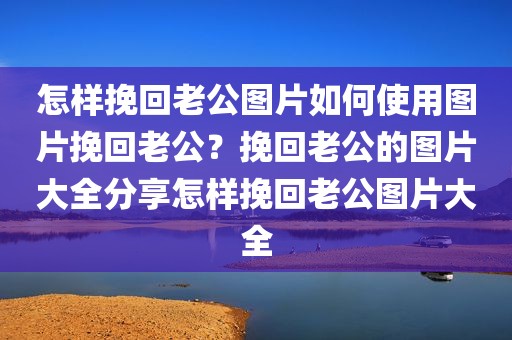 怎样挽回老公图片如何使用图片挽回老公？挽回老公的图片大全分享怎样挽回老公图片大全