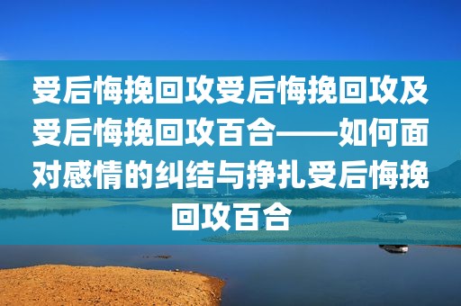 受后悔挽回攻受后悔挽回攻及受后悔挽回攻百合——如何面对感情的纠结与挣扎受后悔挽回攻百合
