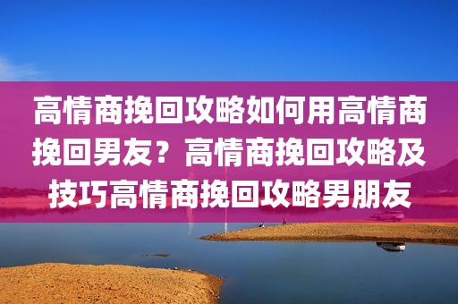 高情商挽回攻略如何用高情商挽回男友？高情商挽回攻略及技巧高情商挽回攻略男朋友