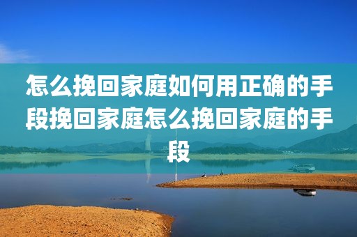 怎么挽回家庭如何用正确的手段挽回家庭怎么挽回家庭的手段