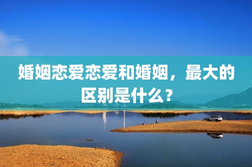 婚姻恋爱恋爱和婚姻，最大的区别是什么？
