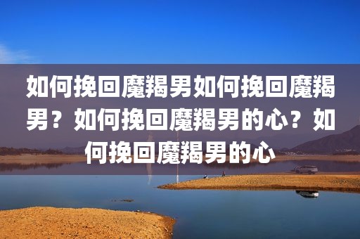 如何挽回魔羯男如何挽回魔羯男？如何挽回魔羯男的心？如何挽回魔羯男的心