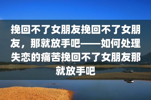 挽回不了女朋友挽回不了女朋友，那就放手吧——如何处理失恋的痛苦挽回不了女朋友那就放手吧