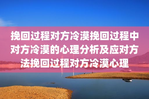 挽回过程对方冷漠挽回过程中对方冷漠的心理分析及应对方法挽回过程对方冷漠心理