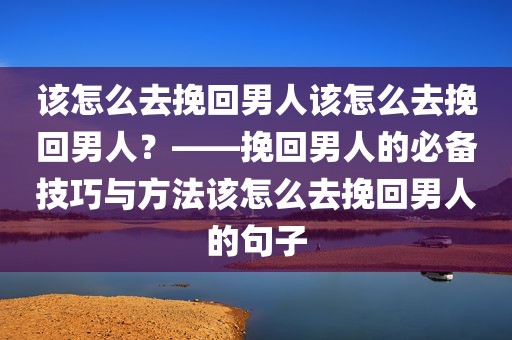 该怎么去挽回男人该怎么去挽回男人？——挽回男人的必备技巧与方法该怎么去挽回男人的句子