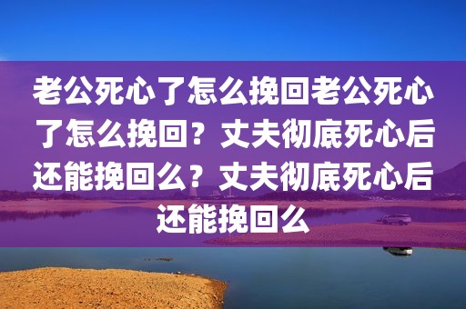 老公死心了怎么挽回老公死心了怎么挽回？丈夫彻底死心后还能挽回么？丈夫彻底死心后还能挽回么