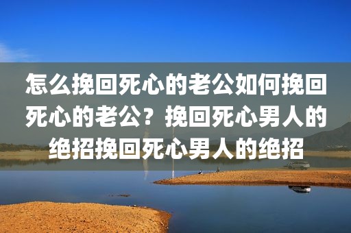 怎么挽回死心的老公如何挽回死心的老公？挽回死心男人的绝招挽回死心男人的绝招