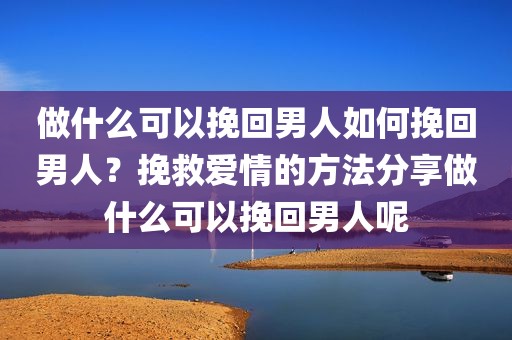 做什么可以挽回男人如何挽回男人？挽救爱情的方法分享做什么可以挽回男人呢