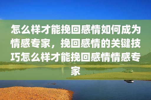 怎么样才能挽回感情如何成为情感专家，挽回感情的关键技巧怎么样才能挽回感情情感专家