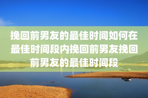 挽回前男友的最佳时间如何在最佳时间段内挽回前男友挽回前男友的最佳时间段