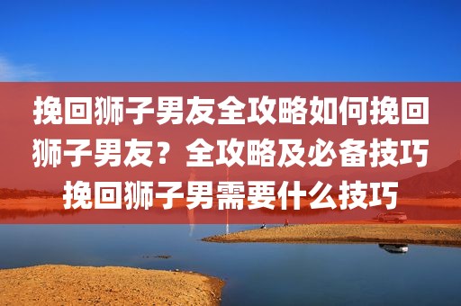 挽回狮子男友全攻略如何挽回狮子男友？全攻略及必备技巧挽回狮子男需要什么技巧