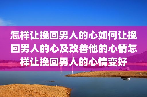 怎样让挽回男人的心如何让挽回男人的心及改善他的心情怎样让挽回男人的心情变好