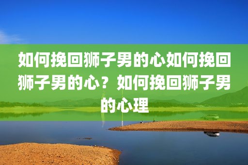 如何挽回狮子男的心如何挽回狮子男的心？如何挽回狮子男的心理