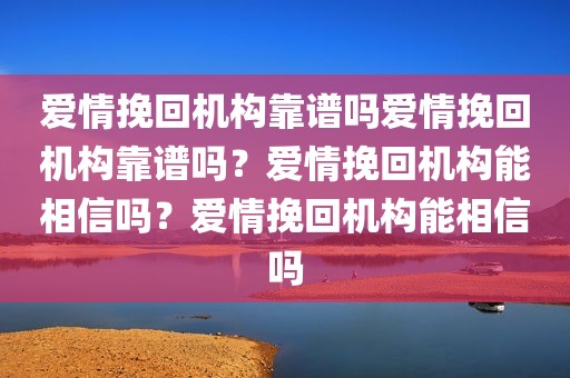 爱情挽回机构靠谱吗爱情挽回机构靠谱吗？爱情挽回机构能相信吗？爱情挽回机构能相信吗