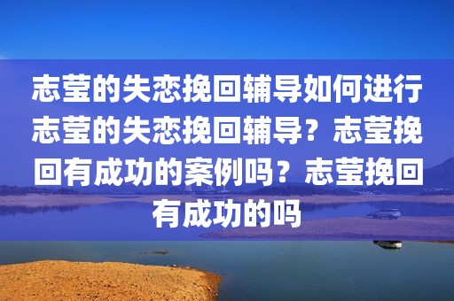 志莹的失恋挽回辅导如何进行志莹的失恋挽回辅导？志莹挽回有成功的案例吗？志莹挽回有成功的吗