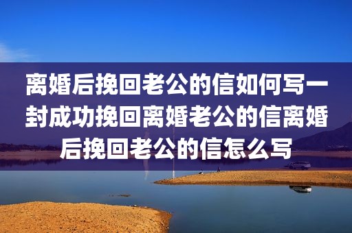 离婚后挽回老公的信如何写一封成功挽回离婚老公的信离婚后挽回老公的信怎么写