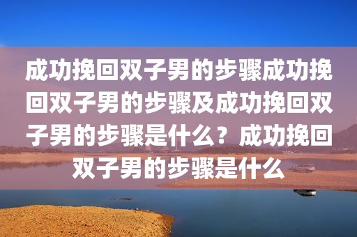 成功挽回双子男的步骤成功挽回双子男的步骤及成功挽回双子男的步骤是什么？成功挽回双子男的步骤是什么