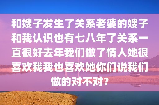 和嫂子发生了关系老婆的嫂子和我认识也有七八年了关系一直很好去年我们做了情人她很喜欢我我也喜欢她你们说我们做的对不对？